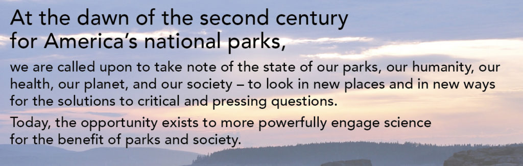 at the dawn of the second century for america's national parks, we are called upon to take note of the state of our parks, our humanity, our health, our planet, and our society - to look in new places and in new ways for the solutions to critical and pressing questions. today, the opportunity exists to more powerfully engage science for the benefit of parks and society. banner